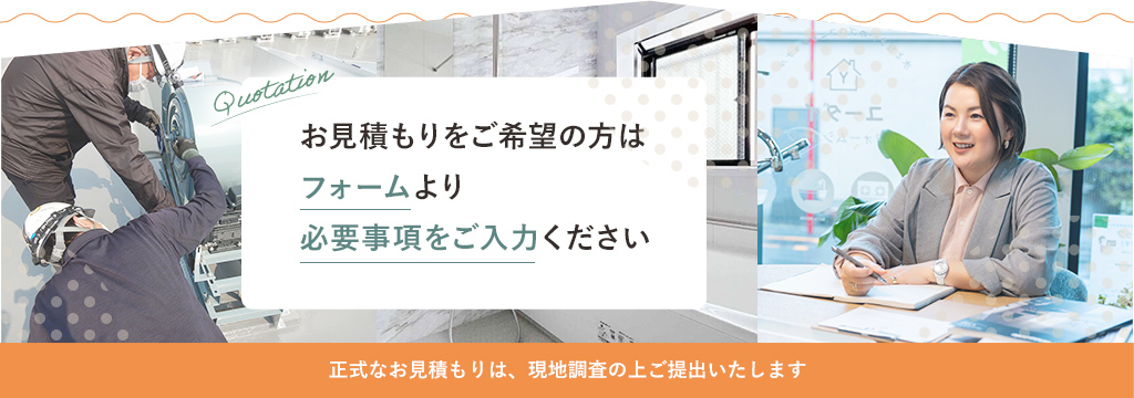 お見積もりをご希望の方はフォームより必要事項をご入力ください 正式なお見積もりは、現地調査の上ご提出いたします